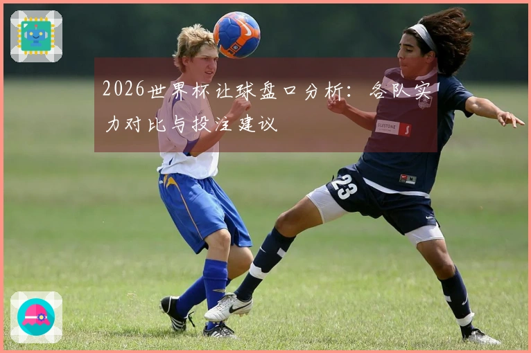 2026世界杯让球盘口分析：各队实力对比与投注建议