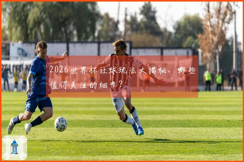 2026世界杯让球玩法大揭秘，哪些值得关注的细节？